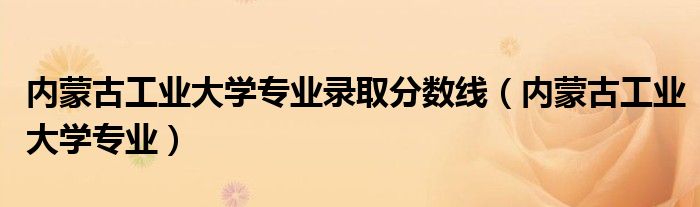 内蒙古工业大学专业录取分数线（内蒙古工业大学专业）