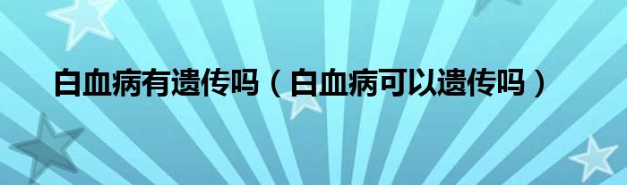 白血病有遗传吗（白血病可以遗传吗）