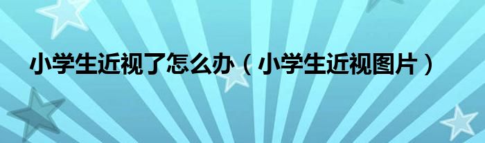 小学生近视了怎么办（小学生近视图片）