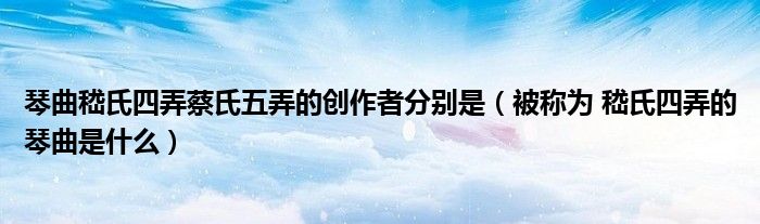 琴曲嵇氏四弄蔡氏五弄的创作者分别是（被称为 嵇氏四弄的琴曲是什么）