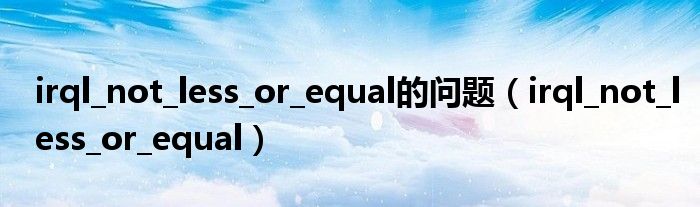 irql_not_less_or_equal的问题（irql_not_less_or_equal）