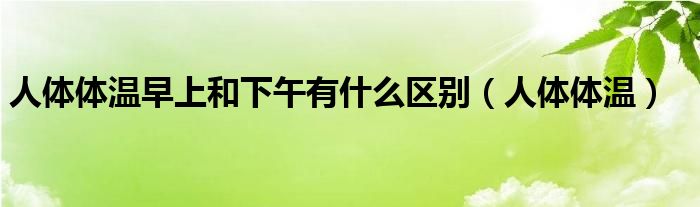 人体体温早上和下午有什么区别（人体体温）