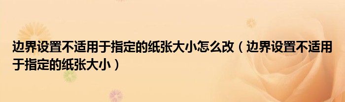 边界设置不适用于指定的纸张大小怎么改（边界设置不适用于指定的纸张大小）