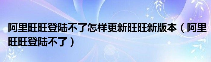 阿里旺旺登陆不了怎样更新旺旺新版本（阿里旺旺登陆不了）