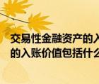 交易性金融资产的入账价值包括哪些内容（交易性金融资产的入账价值包括什么）