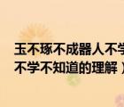 玉不琢不成器人不学不知道的理解300字（玉不琢不成器人不学不知道的理解）