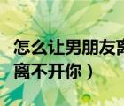 怎么让男朋友离不开你的秘诀（怎么让男朋友离不开你）