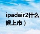 ipadair2什么时候上市的（ipad air2什么时候上市）