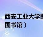 西安工业大学图书馆开放时间（西安工业大学图书馆）