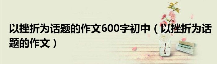 以挫折为话题的作文600字初中（以挫折为话题的作文）