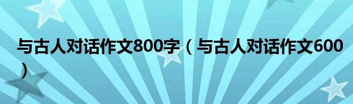 与古人对话作文800字（与古人对话作文600）