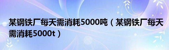 某钢铁厂每天需消耗5000吨（某钢铁厂每天需消耗5000t）