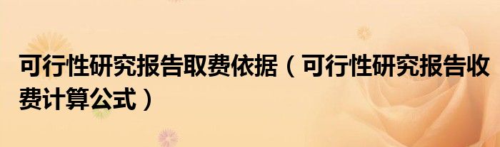 可行性研究报告取费依据（可行性研究报告收费计算公式）