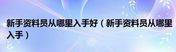 新手资料员从哪里入手好（新手资料员从哪里入手）