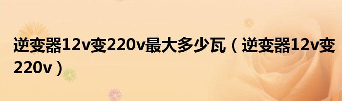 逆变器12v变220v最大多少瓦（逆变器12v变220v）