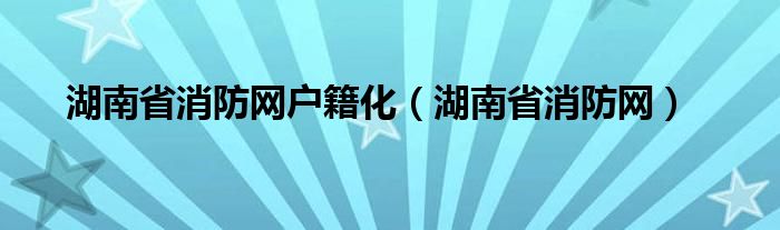 湖南省消防网户籍化（湖南省消防网）