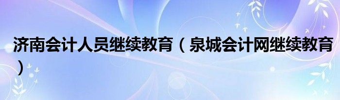 济南会计人员继续教育（泉城会计网继续教育）