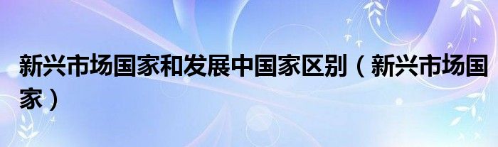 新兴市场国家和发展中国家区别（新兴市场国家）