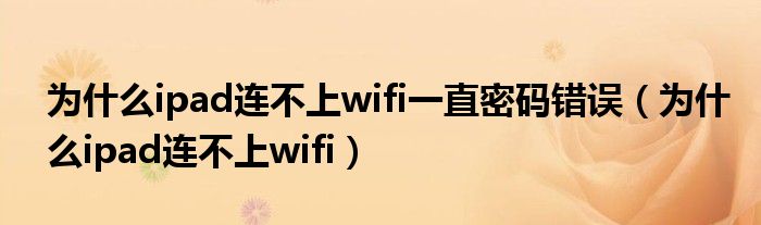 为什么ipad连不上wifi一直密码错误（为什么ipad连不上wifi）