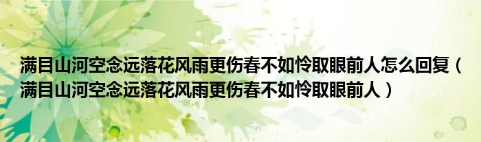 满目山河空念远落花风雨更伤春不如怜取眼前人怎么回复（满目山河空念远落花风雨更伤春不如怜取眼前人）