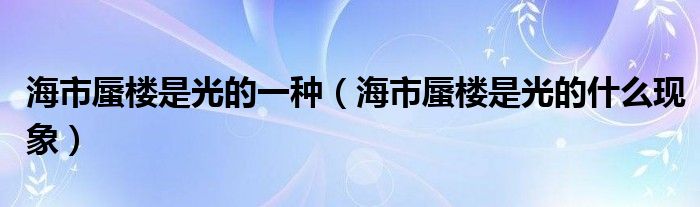 海市蜃楼是光的一种（海市蜃楼是光的什么现象）