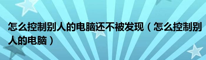 怎么控制别人的电脑还不被发现（怎么控制别人的电脑）