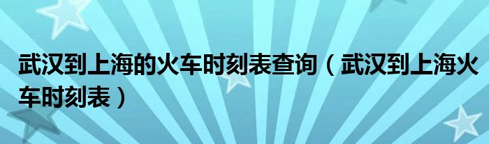 武汉到上海的火车时刻表查询（武汉到上海火车时刻表）