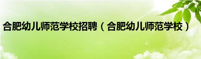 合肥幼儿师范学校招聘（合肥幼儿师范学校）