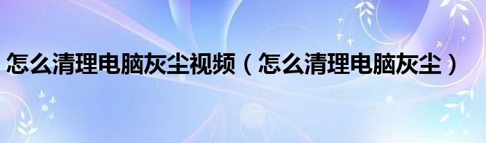 怎么清理电脑灰尘视频（怎么清理电脑灰尘）