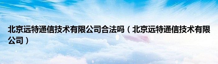 北京远特通信技术有限公司合法吗（北京远特通信技术有限公司）