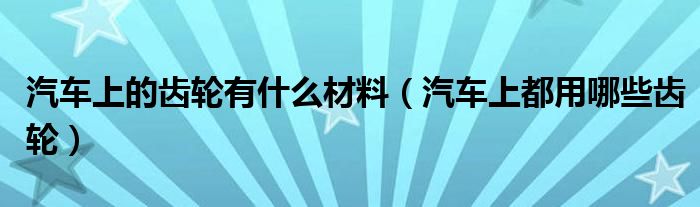 汽车上的齿轮有什么材料（汽车上都用哪些齿轮）