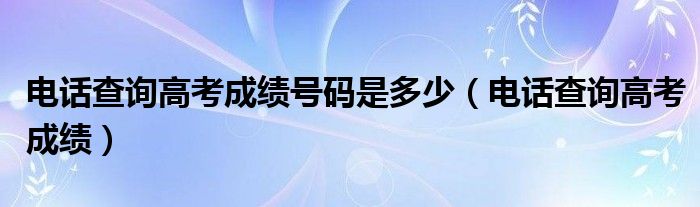 电话查询高考成绩号码是多少（电话查询高考成绩）