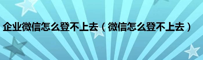 企业微信怎么登不上去（微信怎么登不上去）