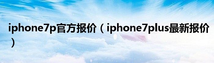 iphone7p官方报价（iphone7plus最新报价）