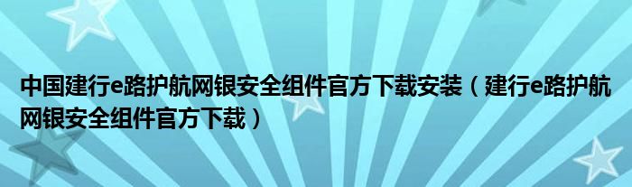 中国建行e路护航网银安全组件官方下载安装（建行e路护航网银安全组件官方下载）