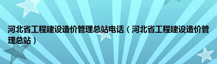 河北省工程建设造价管理总站电话（河北省工程建设造价管理总站）