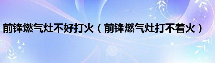 前锋燃气灶不好打火（前锋燃气灶打不着火）