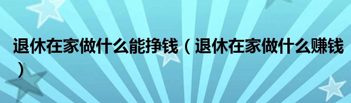 退休在家做什么能挣钱（退休在家做什么赚钱）