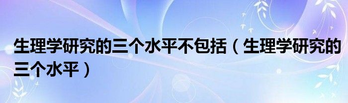 生理学研究的三个水平不包括（生理学研究的三个水平）