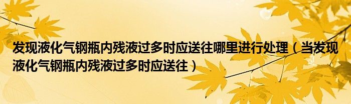 发现液化气钢瓶内残液过多时应送往哪里进行处理（当发现液化气钢瓶内残液过多时应送往）