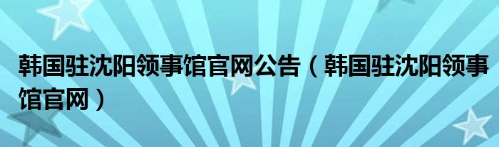 韩国驻沈阳领事馆官网公告（韩国驻沈阳领事馆官网）