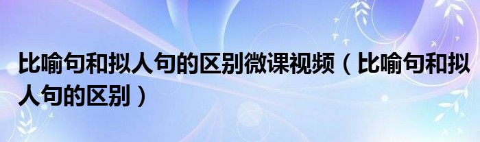 比喻句和拟人句的区别微课视频（比喻句和拟人句的区别）