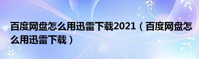 百度网盘怎么用迅雷下载2021（百度网盘怎么用迅雷下载）