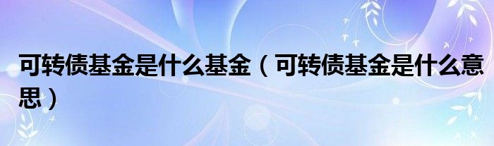 可转债基金是什么基金（可转债基金是什么意思）