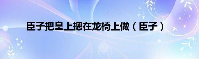 臣子把皇上摁在龙椅上做（臣子）