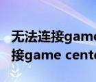 无法连接gamecenter服务器怎么办（无法连接game center服务器）