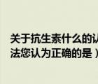 关于抗生素什么的认识是正确的（以下关于抗生素的几种说法您认为正确的是）