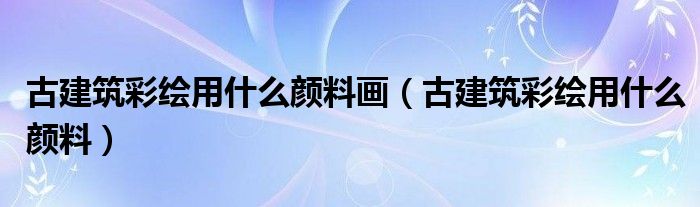 古建筑彩绘用什么颜料画（古建筑彩绘用什么颜料）