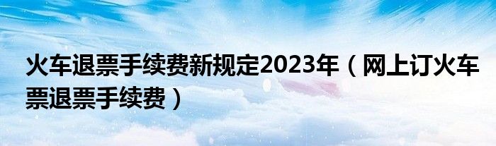 火车退票手续费新规定2023年（网上订火车票退票手续费）