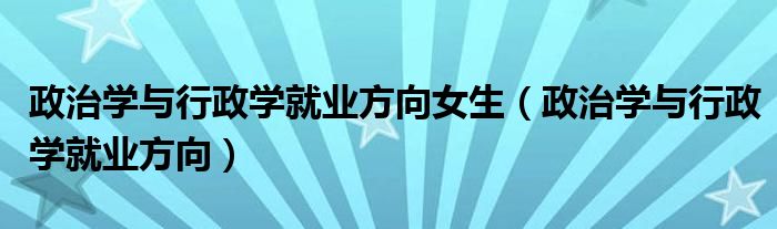 政治学与行政学就业方向女生（政治学与行政学就业方向）